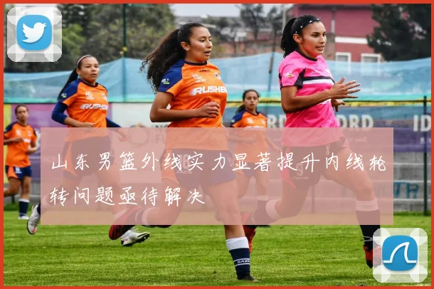 山东男篮外线实力显著提升内线轮转问题亟待解决