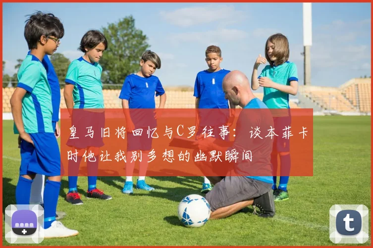 皇马旧将回忆与C罗往事：谈本菲卡时他让我别多想的幽默瞬间