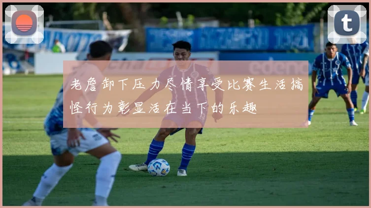 老詹卸下压力尽情享受比赛生活搞怪行为彰显活在当下的乐趣