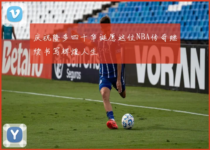 庆祝隆多四十华诞愿这位NBA传奇继续书写辉煌人生