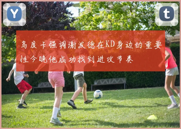 乌度卡强调谢泼德在KD身边的重要性今晚他成功找到进攻节奏