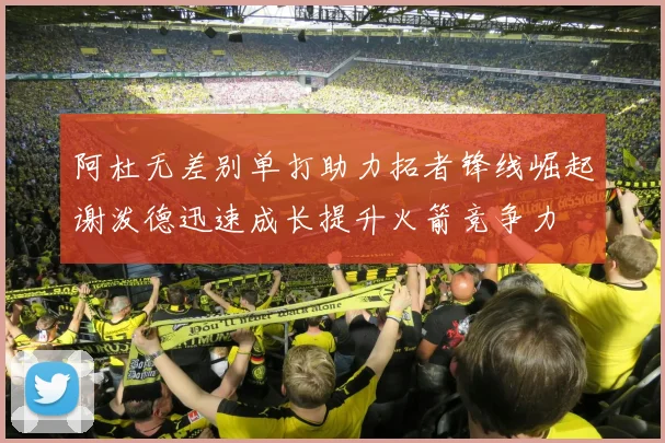 阿杜无差别单打助力拓者锋线崛起谢泼德迅速成长提升火箭竞争力