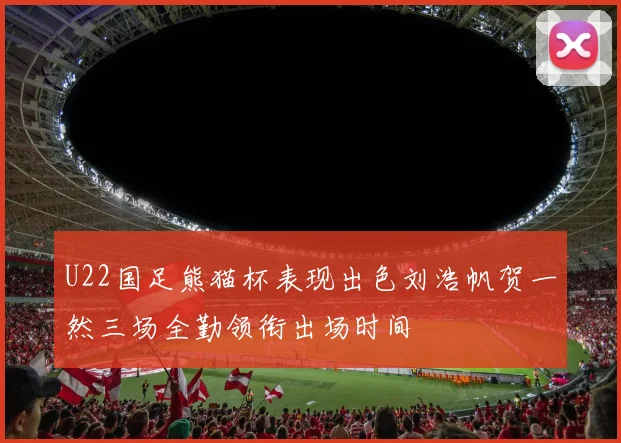 U22国足熊猫杯表现出色刘浩帆贺一然三场全勤领衔出场时间