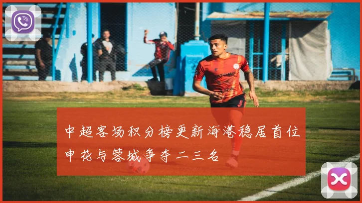 中超客场积分榜更新海港稳居首位申花与蓉城争夺二三名