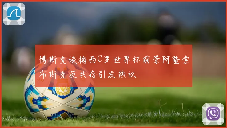 博斯克谈梅西C罗世界杯前景阿隆索布斯克茨共存引发热议