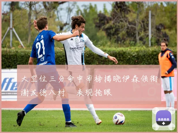 大空位三分命中率榜揭晓伊森领衔谢泼德八村塁表现抢眼