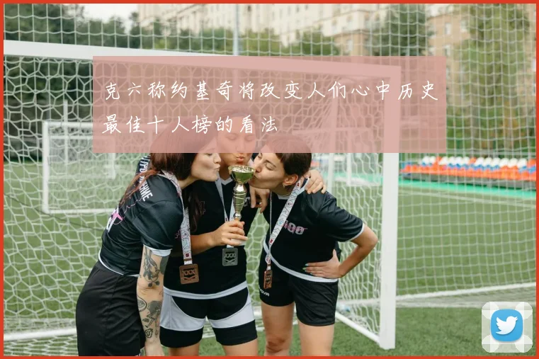 克六称约基奇将改变人们心中历史最佳十人榜的看法