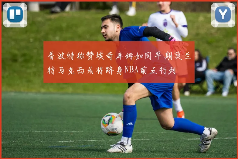 香波特称赞埃奇库姆如同早期莫兰特马克西或将跻身NBA前五行列