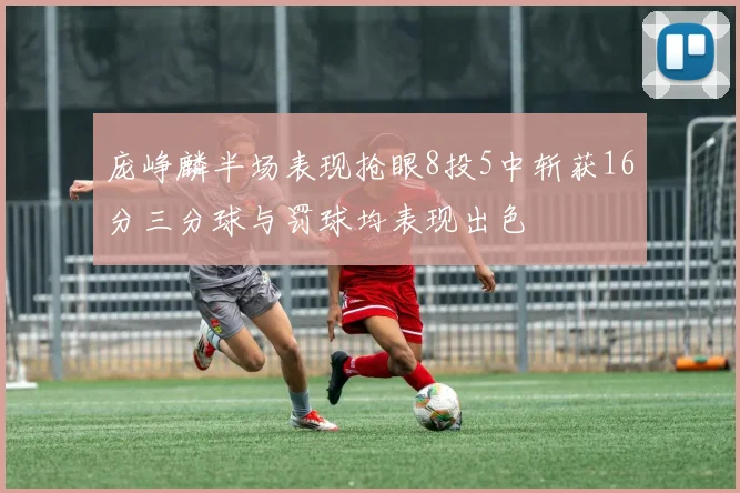 庞峥麟半场表现抢眼8投5中斩获16分三分球与罚球均表现出色