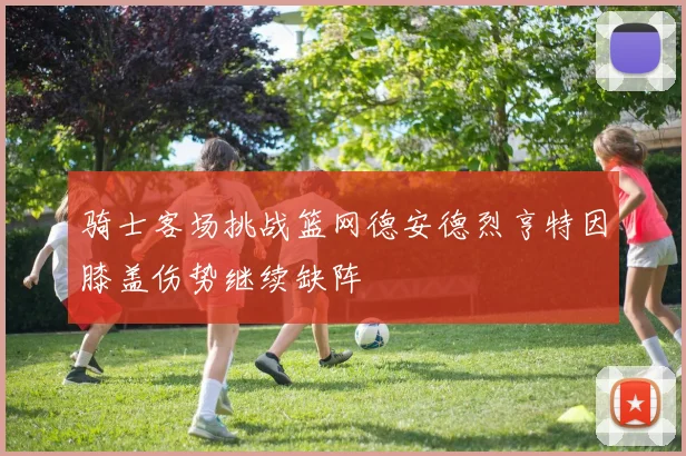 骑士客场挑战篮网德安德烈亨特因膝盖伤势继续缺阵