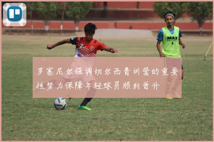 罗塞尼尔强调切尔西青训营的重要性努力保障年轻球员顺利晋升