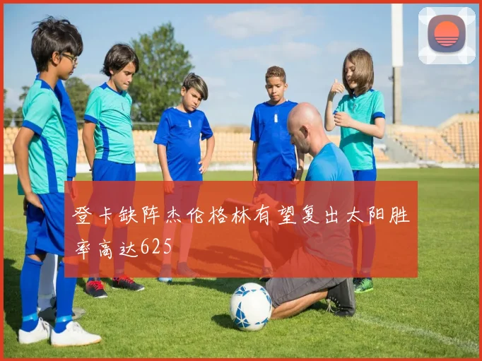 登卡缺阵杰伦格林有望复出太阳胜率高达625