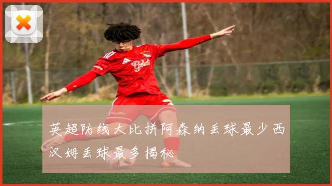 英超防线大比拼阿森纳丢球最少西汉姆丢球最多揭秘