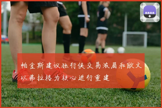 帕金斯建议独行侠交易浓眉和欧文以弗拉格为核心进行重建