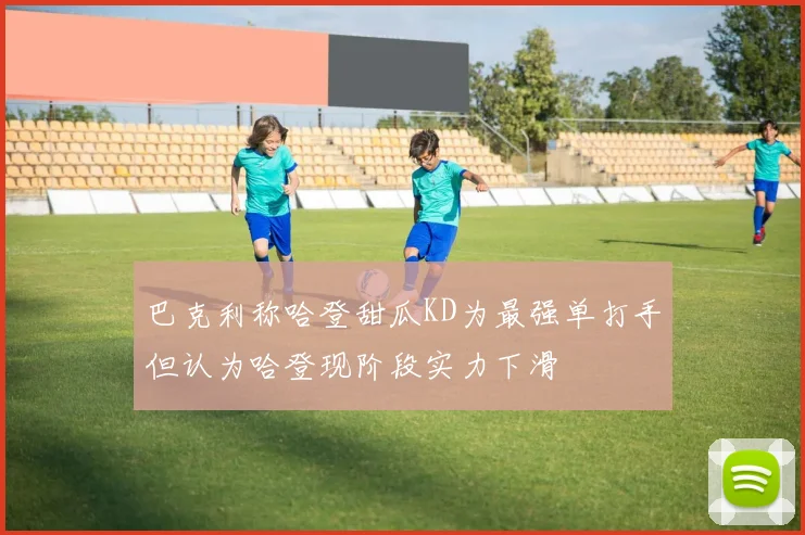 巴克利称哈登甜瓜KD为最强单打手但认为哈登现阶段实力下滑