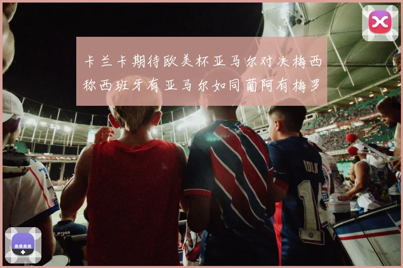卡兰卡期待欧美杯亚马尔对决梅西称西班牙有亚马尔如同葡阿有梅罗