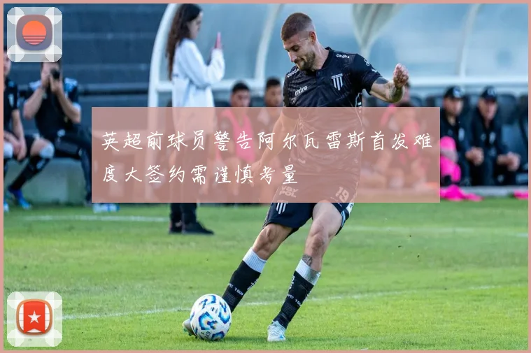 英超前球员警告阿尔瓦雷斯首发难度大签约需谨慎考量