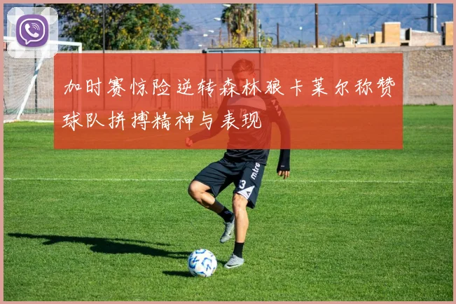 加时赛惊险逆转森林狼卡莱尔称赞球队拼搏精神与表现