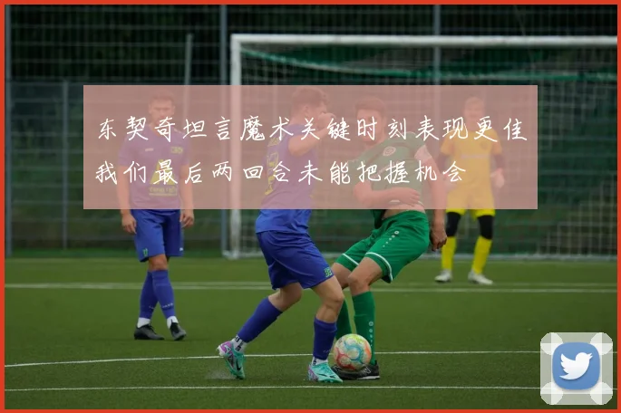 东契奇坦言魔术关键时刻表现更佳我们最后两回合未能把握机会