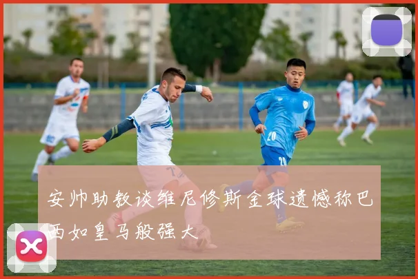 安帅助教谈维尼修斯金球遗憾称巴西如皇马般强大