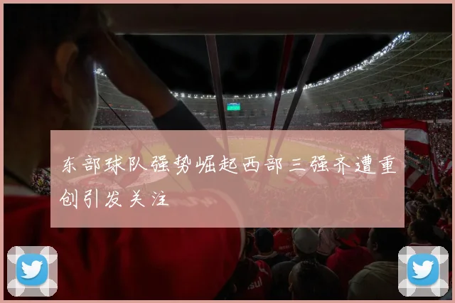 东部球队强势崛起西部三强齐遭重创引发关注