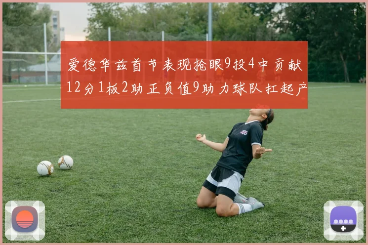 爱德华兹首节表现抢眼9投4中贡献12分1板2助正负值9助力球队扛起产量