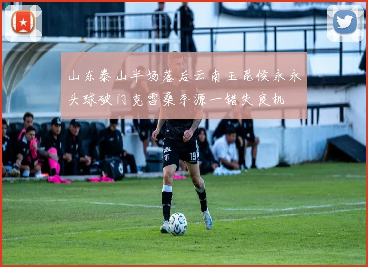 山东泰山半场落后云南玉昆侯永永头球破门克雷桑李源一错失良机