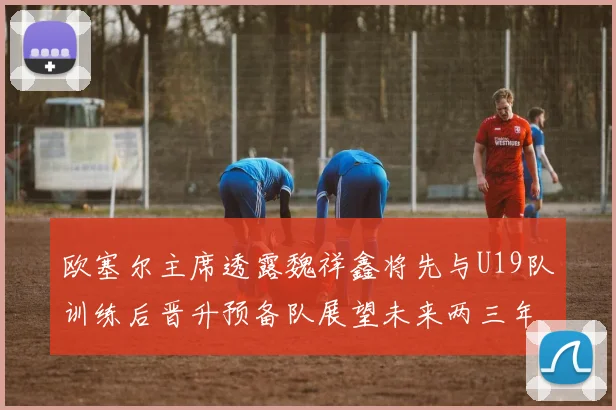 欧塞尔主席透露魏祥鑫将先与U19队训练后晋升预备队展望未来两三年进入一线队