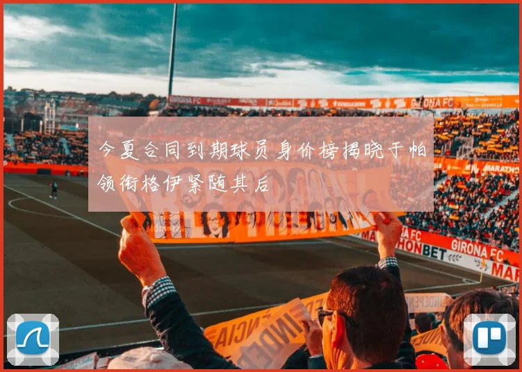今夏合同到期球员身价榜揭晓于帕领衔格伊紧随其后
