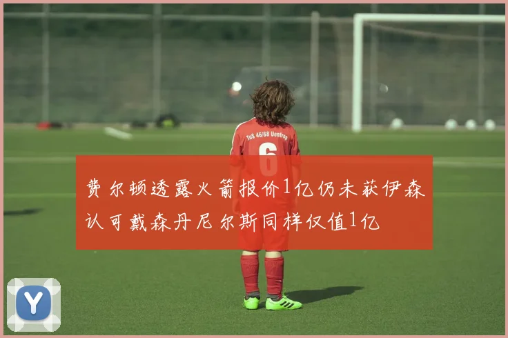 费尔顿透露火箭报价1亿仍未获伊森认可戴森丹尼尔斯同样仅值1亿