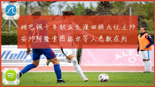 姆巴佩十年职业生涯回顾九位主帅安帅阿隆索图赫尔等人悉数在列