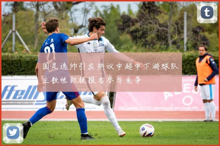国足选帅引发热议中超中下游球队主教练积极报名参与竞争