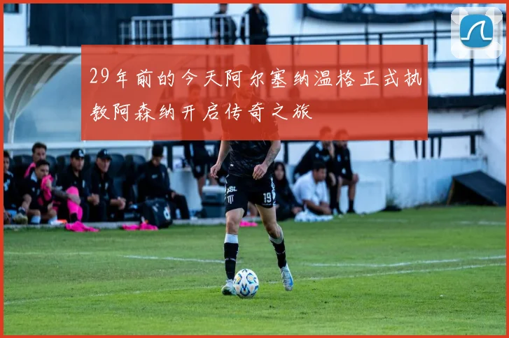 29年前的今天阿尔塞纳温格正式执教阿森纳开启传奇之旅