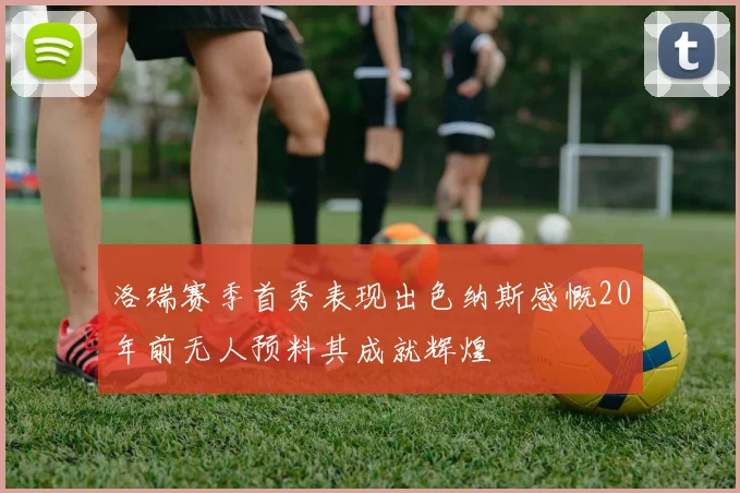 洛瑞赛季首秀表现出色纳斯感慨20年前无人预料其成就辉煌