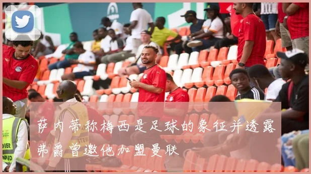 萨内蒂称梅西是足球的象征并透露弗爵曾邀他加盟曼联