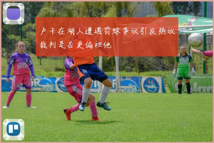 卢卡在湖人遭遇罚球争议引发热议裁判是否更偏袒他