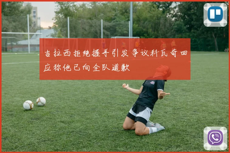 吉拉西拒绝握手引发争议科瓦奇回应称他已向全队道歉